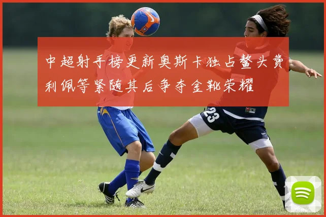 中超射手榜更新奥斯卡独占鳌头费利佩等紧随其后争夺金靴荣耀