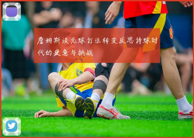 詹姆斯谈无球打法转变反思持球时代的疲惫与挑战
