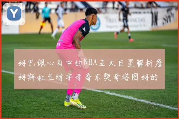 姆巴佩心目中的NBA五大巨星解析詹姆斯杜兰特字母哥东契奇塔图姆的独特魅力