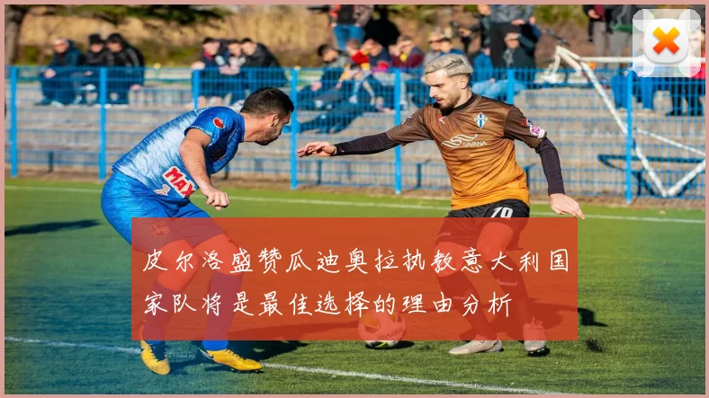 皮尔洛盛赞瓜迪奥拉执教意大利国家队将是最佳选择的理由分析