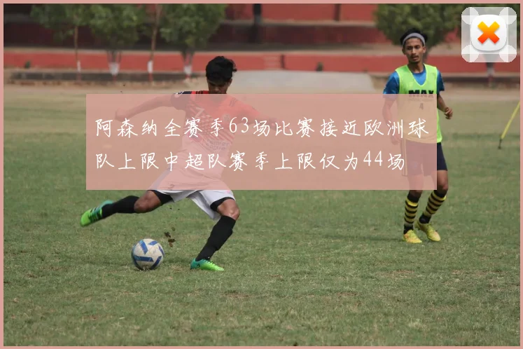 阿森纳全赛季63场比赛接近欧洲球队上限中超队赛季上限仅为44场