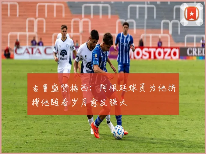 吉鲁盛赞梅西：阿根廷球员为他拼搏他随着岁月愈发强大