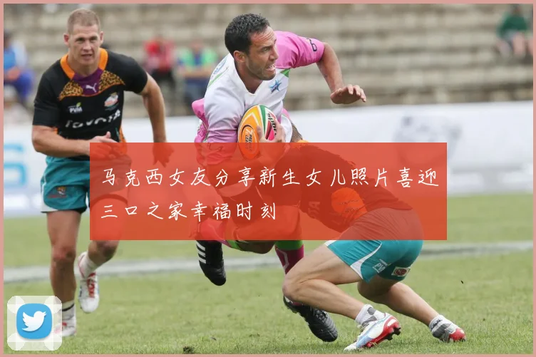 马克西女友分享新生女儿照片喜迎三口之家幸福时刻