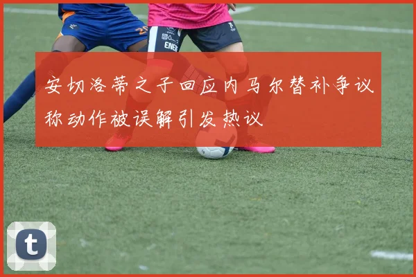 安切洛蒂之子回应内马尔替补争议称动作被误解引发热议