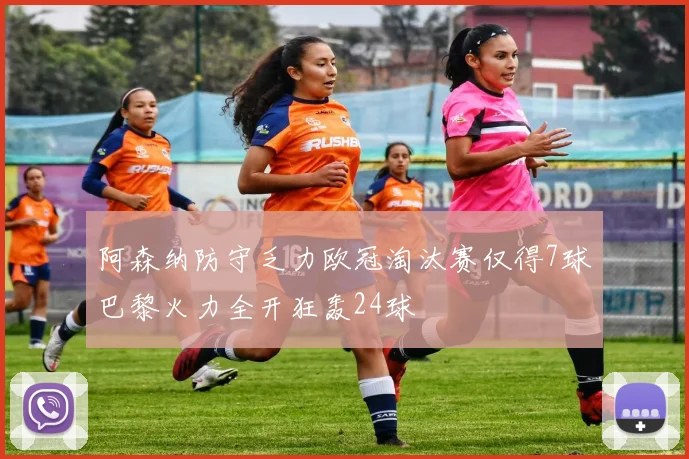 阿森纳防守乏力欧冠淘汰赛仅得7球巴黎火力全开狂轰24球