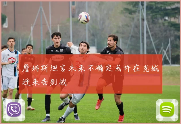 詹姆斯坦言未来不确定或许在克城迎来告别战