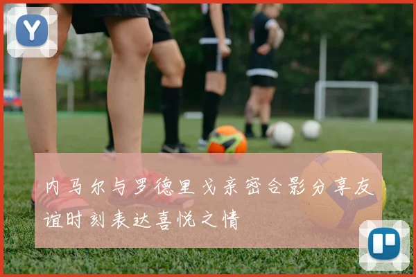 内马尔与罗德里戈亲密合影分享友谊时刻表达喜悦之情
