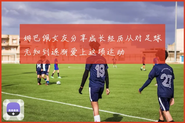 姆巴佩女友分享成长经历从对足球无知到逐渐爱上这项运动