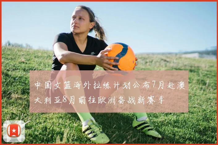 中国女篮海外拉练计划公布7月赴澳大利亚8月前往欧洲备战新赛季
