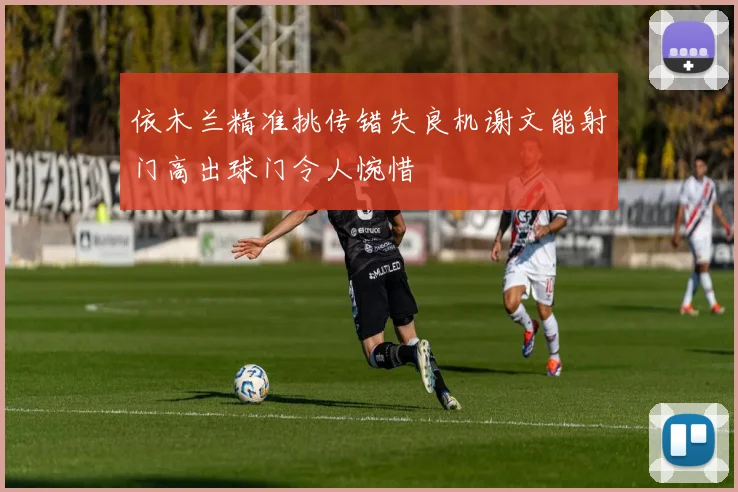 依木兰精准挑传错失良机谢文能射门高出球门令人惋惜
