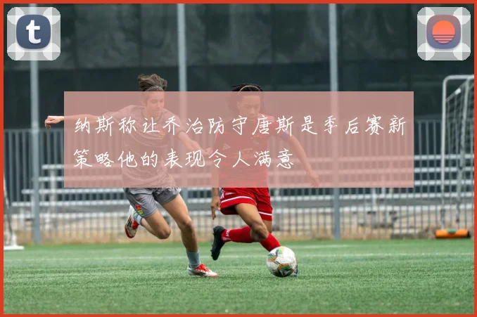 纳斯称让乔治防守唐斯是季后赛新策略他的表现令人满意