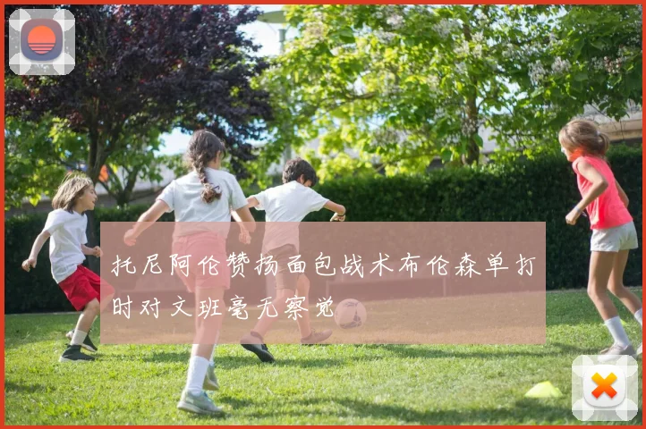托尼阿伦赞扬面包战术布伦森单打时对文班毫无察觉