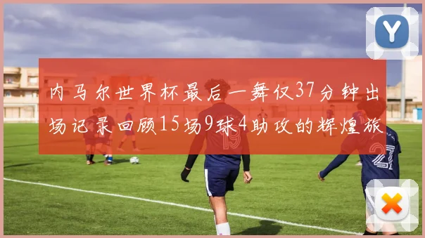 内马尔世界杯最后一舞仅37分钟出场记录回顾15场9球4助攻的辉煌旅程