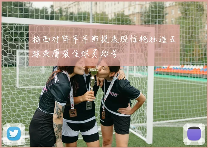 梅西对阵辛辛那提表现惊艳独造五球荣膺最佳球员称号