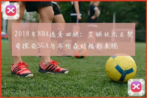 2018年NBA选秀回顾：艾顿状元东契奇探花SGA与布伦森的精彩表现