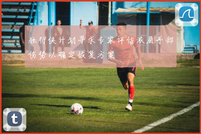 独行侠计划寻求专家评估浓眉手部伤势以确定恢复方案