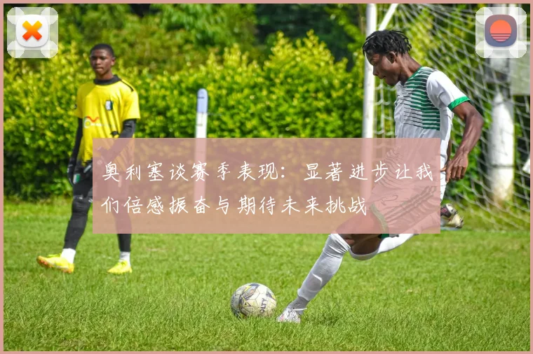 奥利塞谈赛季表现：显著进步让我们倍感振奋与期待未来挑战