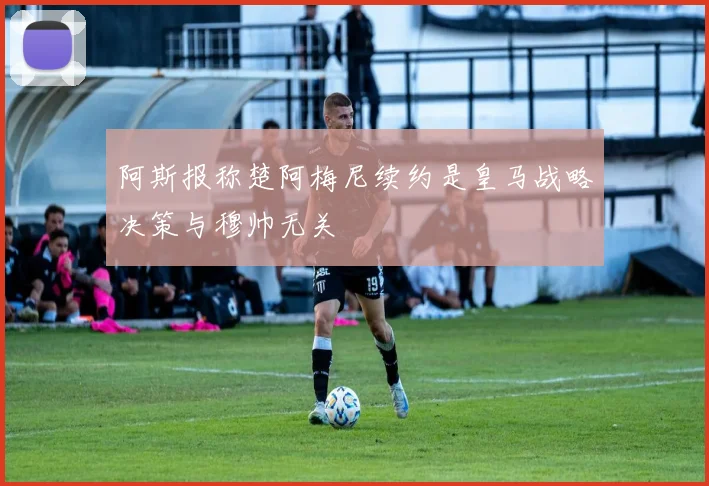 阿斯报称楚阿梅尼续约是皇马战略决策与穆帅无关