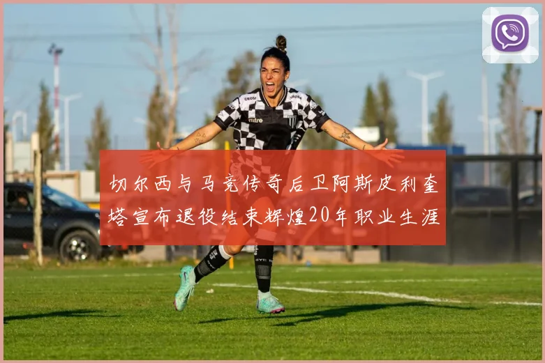 切尔西与马竞传奇后卫阿斯皮利奎塔宣布退役结束辉煌20年职业生涯