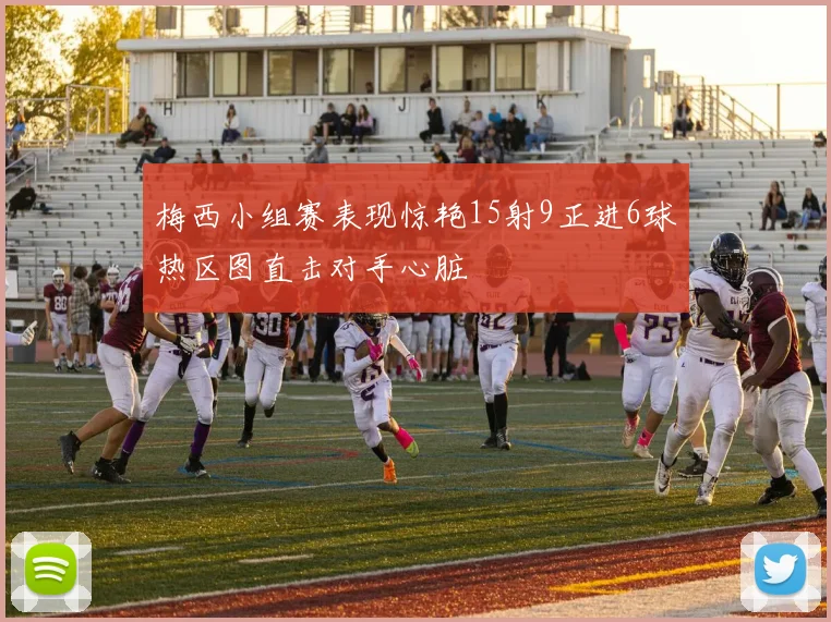 梅西小组赛表现惊艳15射9正进6球热区图直击对手心脏