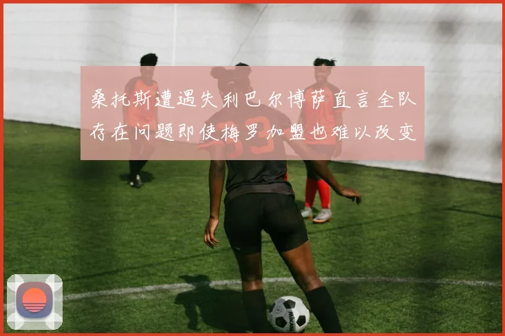 桑托斯遭遇失利巴尔博萨直言全队存在问题即使梅罗加盟也难以改变