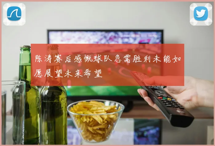 陈涛赛后感慨球队急需胜利未能如愿展望未来希望