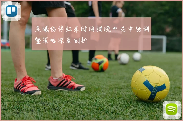 吴曦伤停归来时间揭晓申花中场调整策略深度剖析